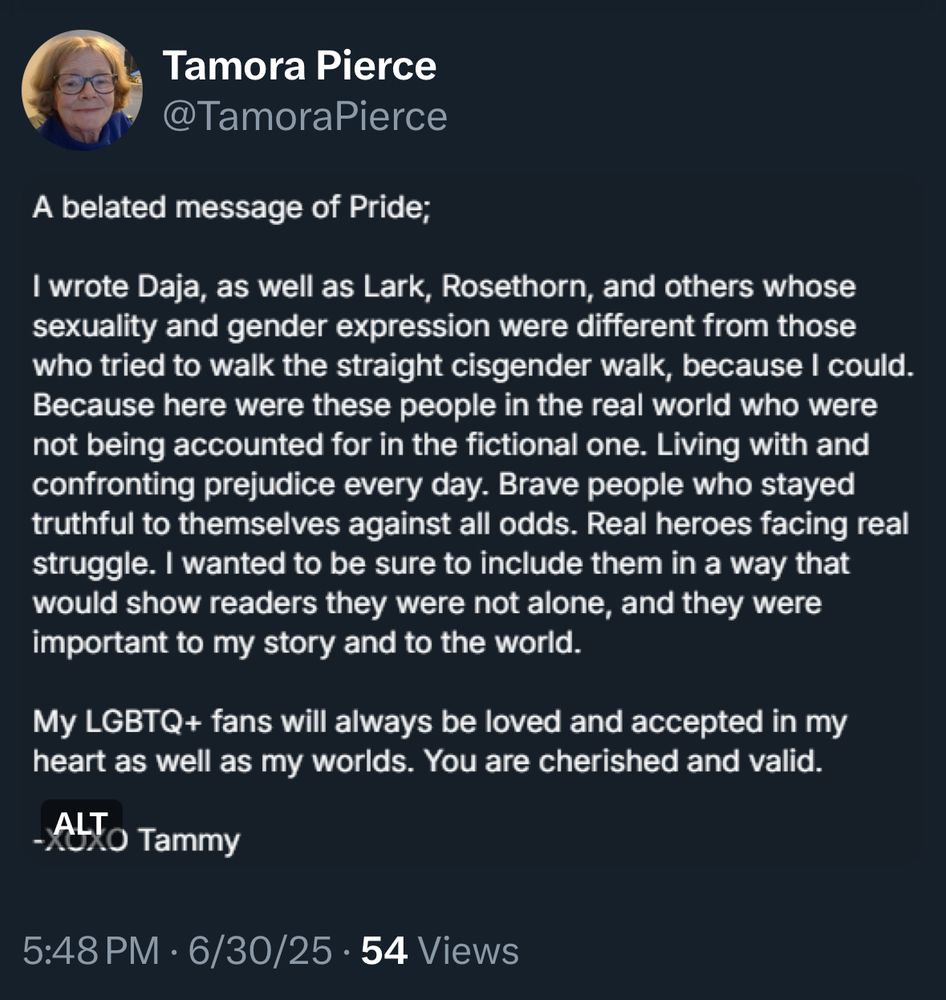 A belated message of Pride;

I wrote Daja, as well as Lark, Rosethorn, and others whose sexuality and gender expression were different from those who tried to walk the straight cisgender walk, because I could. 
Because here were these people in the real world who were not being accounted for in the fictional one. Living with and confronting prejudice every day. Brave people who stayed truthful to themselves against all odds. Real heroes facing real struggle. I wanted to be sure to include them in a way that would show readers they were not alone, and they were important to my story and to the world. 

My LGBTQ+ fans will always be loved and accepted in my heart as well as my worlds. You are cherished and valid.

-XOXO Tammy