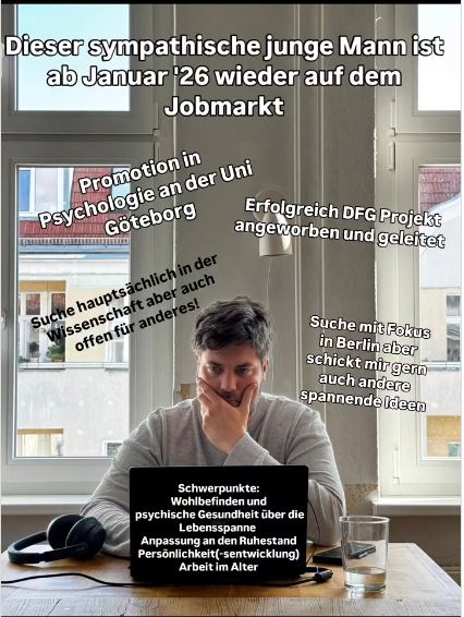 Foto von Georg Henning beim Arbeiten. Dazu Texte:
- Dieser sympathische junge Mann ist ab Januar '26 wieder auf dem Jobmarkt
- Promotion in Psychologie an der Uni Göteborg
- Erfolgreich DFG PRojekt angeworben und geleitet
- suche hauptsächlich in der Wissenschaft, aber auch offen für anderes
- suche mit Fokus in Berlin aber schickt mir gern auch andere spannende Ideen
- Schwerpunkte: Wohlbefinden und psychische Gesundheit über die Lebensspanne, Anpassung an den Ruhestand, Persönlichkeitsentwicklung, Arbeit im Alter