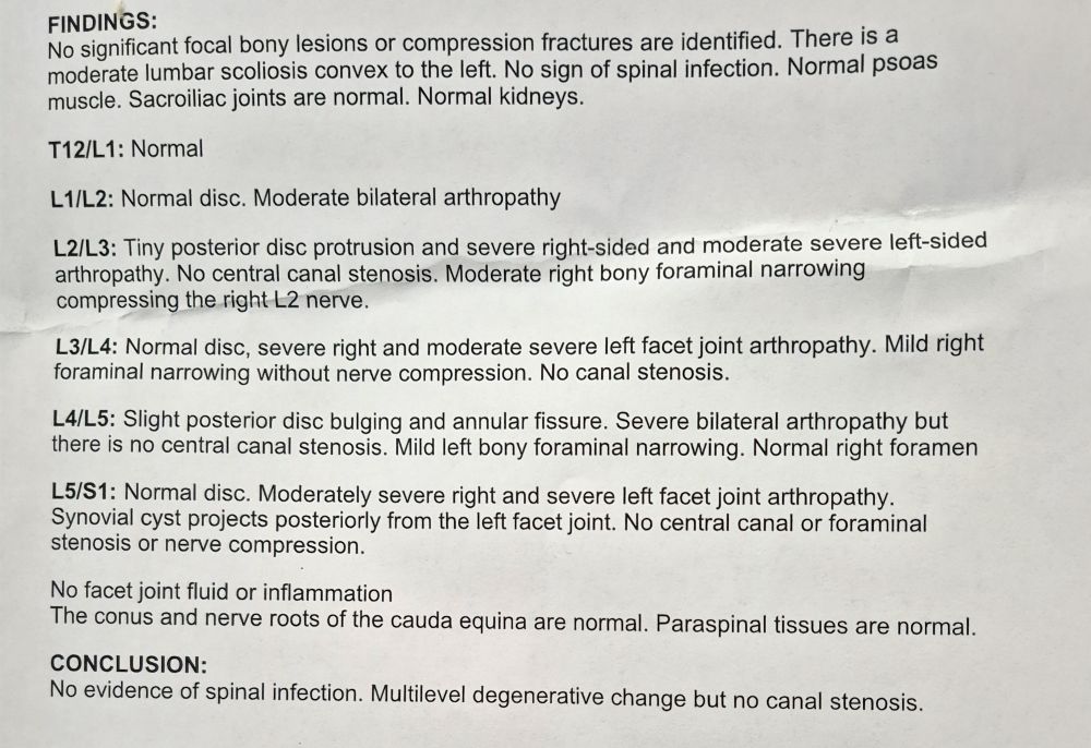 No significant focal bony lesions or compression fractures are identified. There is a moderate lumbar scoliosis convex to the left. No sign of spinal infection. Normal psoas muscle. Sacroiliac joints are normal.
T12/L1: Normal
L1/L2: Normal disc. Moderate bilateral arthropathy
L2/L3: Tiny posterior disc protrusion and severe right-sided and moderate severe left-sided arthropathy. No central canal stenosis. Moderate right bony foraminal narrowing compressing the right L2 nerve.
L3/L4: Normal disc, severe right and moderate severe left facet joint arthropathy. Mild right foraminal narrowing without nerve compression. No canal stenosis.
L4/L5: Slight posterior disc bulging and annular fissure. Severe bilateral arthropathy but there is no central canal stenosis. Mild left bony foraminal narrowing. Normal right foramen
L5/S1: Normal disc. Moderately severe right and severe left facet joint arthropathy. Synovial cyst projects posteriorly from the left facet joint, No central canal or foraminal stenosis or nerve compression.
lo facet joint fluid or inflammation The conus and nerve roots of the cauda equina are normal. Paraspinal tissues are normal.
CONCLUSION:
No evidence of spinal infection. Multilevel degenerative change but no canal stenosis.