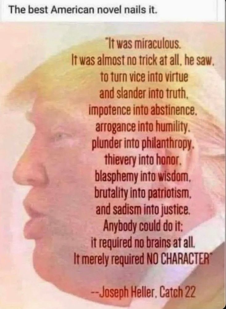 "It was miraculous.
It was almost no trick at all, he saw,
to turn vice into virtue
and slander into truth.
impotence into abstinence.
arrogance into humility.
plunder into philanthropy.
thievery into honor.
blasphemy into wisdom.
brutality into patriotism.
and sadism into justice.
Anybody could do it.
It required no brains at all.
It merely required NO Character.

Joseph Heller, Catch 22.