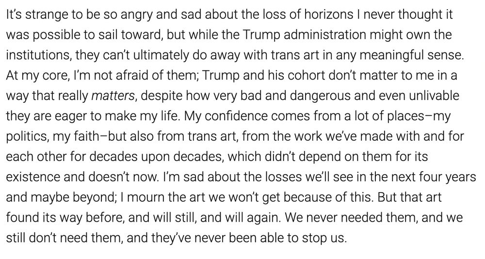 It’s strange to be so angry and sad about the loss of horizons I never thought it was possible to sail toward, but while the Trump administration might own the institutions, they can’t ultimately do away with trans art in any meaningful sense. At my core, I’m not afraid of them; Trump and his cohort don’t matter to me in a way that really matters, despite how very bad and dangerous and even unlivable they are eager to make my life. My confidence comes from a lot of places–my politics, my faith–but also from trans art, from the work we’ve made with and for each other for decades upon decades, which didn’t depend on them for its existence and doesn’t now. I’m sad about the losses we’ll see in the next four years and maybe beyond; I mourn the art we won’t get because of this. But that art found its way before, and will still, and will again. We never needed them, and we still don’t need them, and they’ve never been able to stop us. 