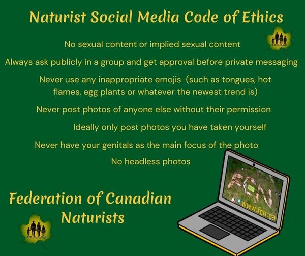 Naturist Social Media Code of Ethics:
No sexual content or implied sexual content
Always ask publicly in a group and get approval before private messaging
Never use any inappropriate emojis (such as tongues, hot flames, eggplants, or whatever the newest trend is)
Never post photos of anyone else without their permission
Ideally only post photos you have taken yourself
Never have your genitals as the main focus of the photo
No headless photos