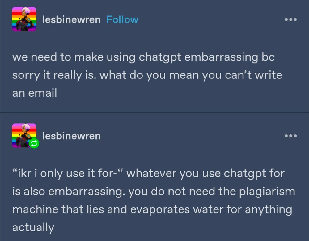 lesbinewren:

we need to make using chatgpt embarrassing bc sorry it really is. what do you mean you can't write an email

lesbinewren: 

"ikr i only use it for-" whatever you use chatgpt for is also embarrassing. you do not need the plagiarism machine that lies and evaporates water for anything actually