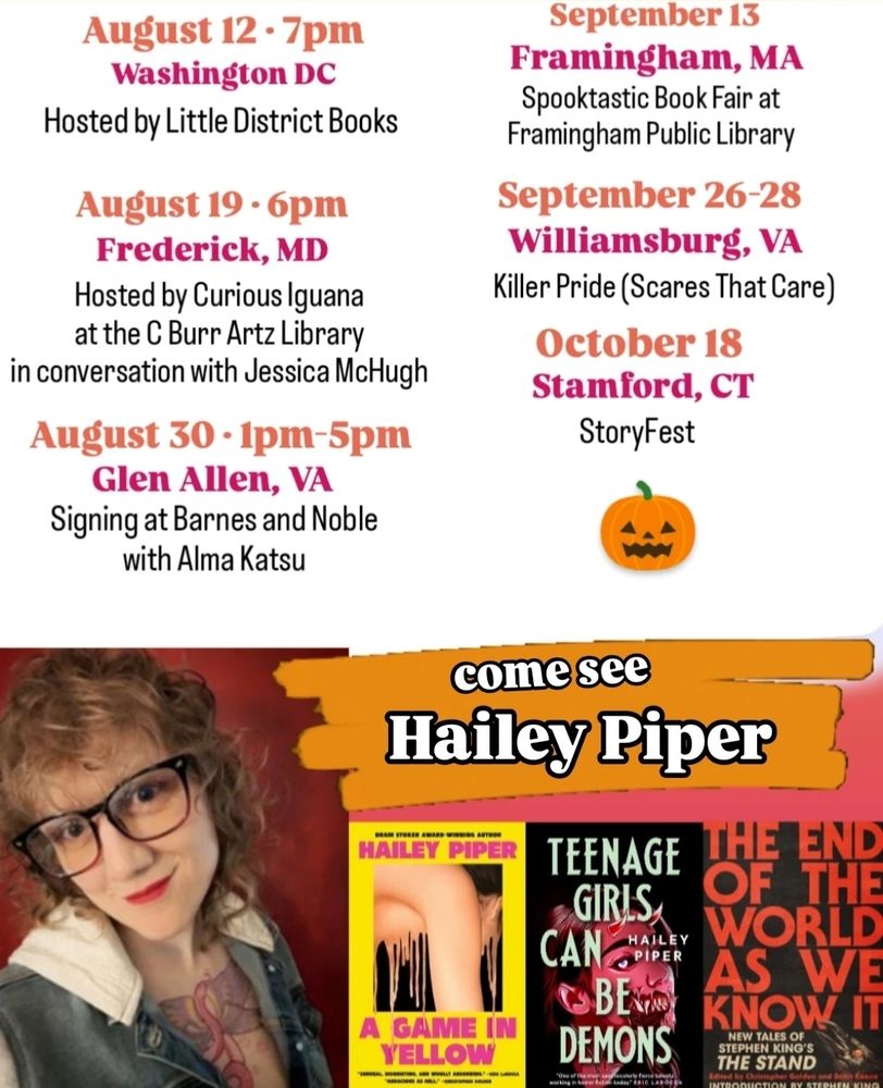 August 12, 7pm, Washington DC, hosted by Little District Books 
August 19, 6pm, Frederick, MD, hosted by Curious Iguana at the C Burr Artz Library in conversation with Jessica McHugh 
August 30, 1pm to 5pm, Glen Allen, VA, signing at Barnes and Noble with Alma Katsu 
September 13, Framingham, MA, Spooktastic Book Fair at Framingham Public Library 
September 26-28, Williamsburg, VA, Killer Pride (Scares That Care)
October 18, Stamford, CT, StoryFest
