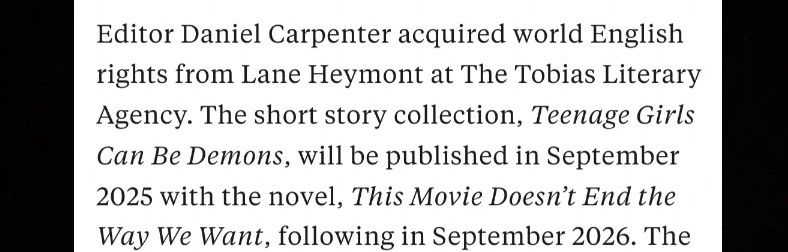 Editor Daniel Carpenter acquired world English rights from Lane Heymont at The Tobias Literary Agency. The short story collection, Teenage Girls Can Be Demons, will be published in September 2025 with the novel, This Movie Doesn’t End the Way We Want, following in September 2026. The new deal "promises to bring more inventive and heart-wrenching queer horror" that Piper is known for. 