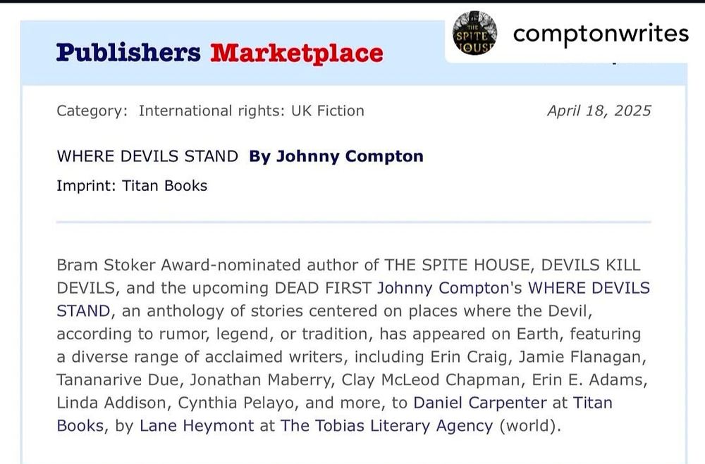 Publisher's Marketplace post from Johnny Compton's Instagram 

Dated April 18, 2025

Where Devils Stand by Johnny Compton
Titan Books

Bram Stoker Award-nominated author of The Spite House, Devils Kill Devils, and the upcoming Dead First, Johnny Compton's Where Devils Stand, an anthology of stories centered on places where the Devil, according to rumor, legend, or tradition, has appeared on Earth, featuring a diverse range of acclaimed writers, including Erin Craig, Jamie Flanagan, Tananarive Due, Jonathan Maberry, Clay McLeod Chapman, Erin E. Adams, Linda Addison, Cynthia Pelayo, and more, to Daniel Carpenter at Titan Books, by Lane Heymont at the Tobias Literary Agency (world rights).