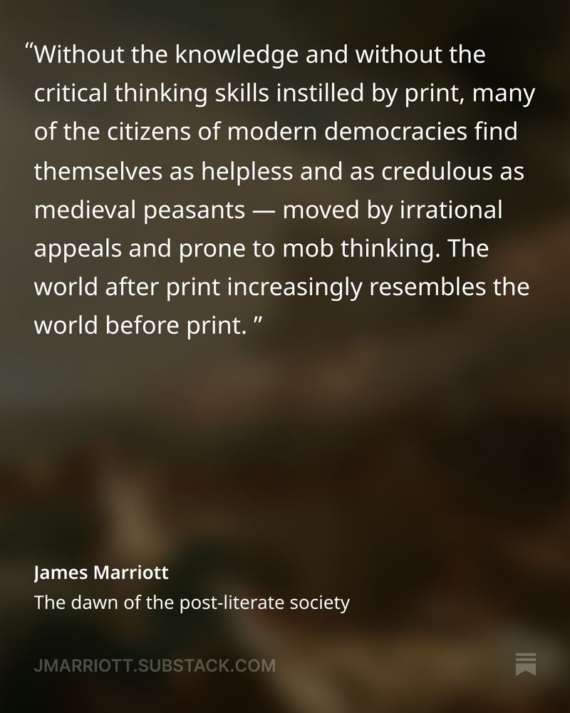 Text from the image:

"Without the knowledge and without the critical thinking skills instilled by print, many of the citizens of modern democracies find themselves as helpless and as credulous as medieval peasants — moved by irrational appeals and prone to mob thinking. The world after print increasingly resembles the world before print."

James Marriott
The dawn of the post-literate society

JMARRIOTT.SUBSTACK.COM