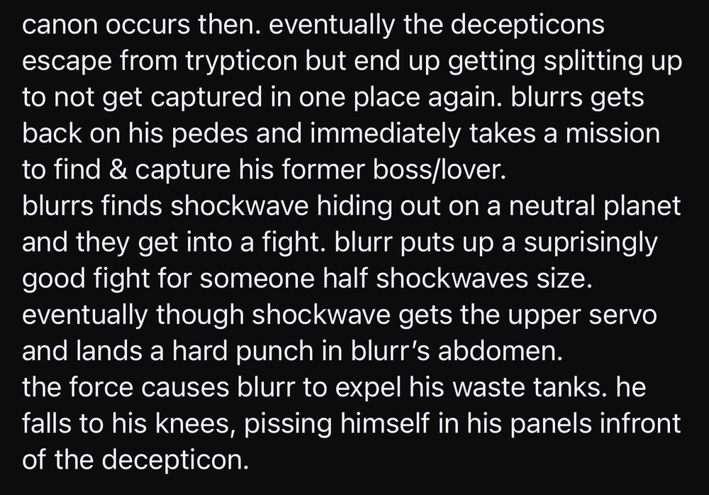canon occurs then. eventually the decepticons escape from trypticon but end up getting splitting up to not get captured in one place again. blurrs gets back on his pedes and immediately takes a mission to find & capture his former boss/lover.
blurrs finds shockwave hiding out on a neutral planet and they get into a fight. blurr puts up a suprisingly good fight for someone half shockwaves size. eventually though shockwave gets the upper servo and lands a hard punch in blurr's abdomen. the force causes blurr to expel his waste tanks. he falls to his knees, pissing himself in his panels infront of the decepticon.