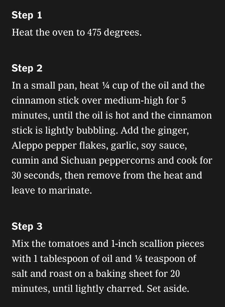 Step 1
Heat the oven to 475 degrees.
Step 2
In a small pan, heat ¼ cup of the oil and the cinnamon stick over medium-high for 5 minutes, until the oil is hot and the cinnamon stick is lightly bubbling. Add the ginger, Aleppo pepper flakes, garlic, soy sauce, cumin and Sichuan peppercorns and cook for 30 seconds, then remove from the heat and leave to marinate.
Step 3
Mix the tomatoes and 1-inch scallion pieces with 1 tablespoon of oil and ¼ teaspoon of salt and roast on a baking sheet for 20 minutes, until lightly charred. Set aside.