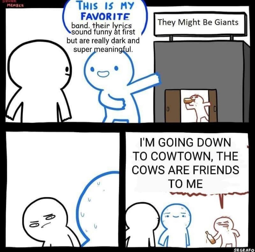three panel comics. 

Top panel
blue ink cartoon person: This is my favorite band. Their lyrics sound funny at first, but are really dark and super meaningful

Behind blue cartoon person,is a sign "they might be giants." Beneath it is a brown ink cartoon person drinking from a bottle.

left bottom panel:
black ink cartoon person, the one blue cartoon person was talking to, narrows eyes at the drunk brown ink as blue cartoon person sweats.

left bottom panel:
blue cartoon person is still sweating and trying to keep smiling as brown ink person says, in all caps: "I'm going down to Cowtown, the cows are friends to me"