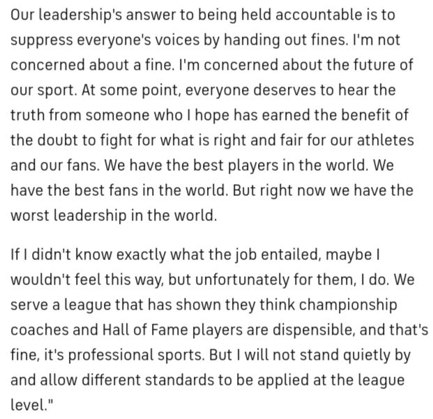 Our leadership's answer to being held accountable is to suppress everyone's voices by handing out fines. I'm not concerned about a fine. I'm concerned about the future of our sport. At some point, everyone deserves to hear the truth from someone who I hope has earned the benefit of the doubt to fight for what is right and fair for our athletes and our fans. We have the best players in the world. We have the best fans in the world. But right now we have the worst leadership in the world.

If I didn't know exactly what the job entailed, maybe I wouldn't feel this way, but unfortunately for them, I do. We serve a league that has shown they think championship coaches and Hall of Fame players are dispensable, and that's fine, it's professional sports. But I will not stand quietly by and allow different standards to be applied at the league level." 