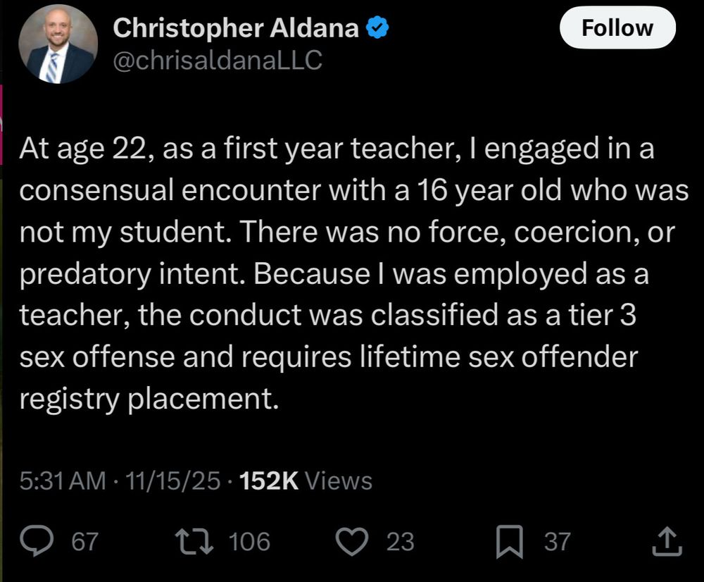 Screenshot from twitter. Christopher Aldana, username @chrisaldanaLLC

At age 22, as a first year teacher, I engaged in a consensual encounter with a 16 year old who was not my student. There was no force, coercion, or predatory intent. Because I was employed as a teacher, the conduct was classified as a tier 3 sex offense and required lifetime sex offender registry placement 

5:31 AM - 11/15/25 152K views
67 replies
106 retweets
23 likes
37 saves