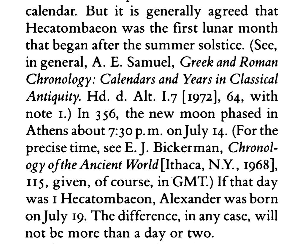 "But it is generally agreed that Hecatombaeon was the first lunar month that began after the summer solstice. (See, in general, A. E. Samuel, Greek and Roman Chronology: Calendars and Years in Classical Antiquity. Hd. d. Alt. 1.7 [1972], 64, with note I.) In 356, the new moon phased in Athens about 7:30 p.m. on July 14. (For the precise time, see E.J. Bickerman, Chronology of the Ancient World [Ithaca, N.Y., 1968], 115, given, of course, in GMT.) If that day was 1 Hecatombaeon, Alexander was born on July 19.The difference, in any case, will not be more than a day or two."
