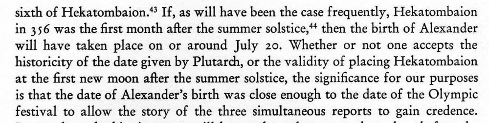 If, as will have been the case frequently, Hekatombaion in 356 was the first month after the summer solstice, then the birth of Alexander will have taken place on or around July 20. Whether or not one accepts the historicity of the date given by Plutarch, or the validity of placing Hekatombaion at the first new moon after the summer solstice, the significance for our purposes is that the date of Alexander's birth was close enough to the date of the Olympic festival to allow the story of the three simultaneous reports to gain credence.