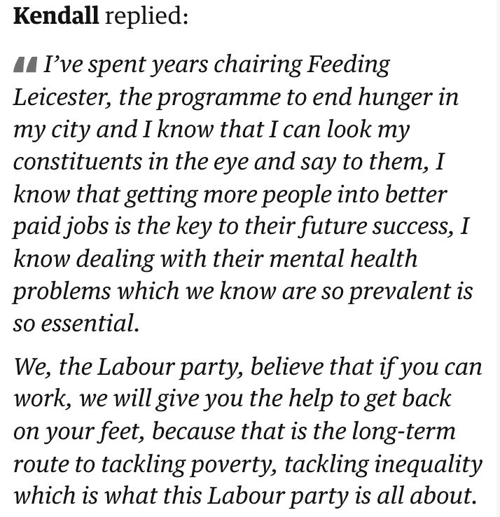 Kendall replied:

I’ve spent years chairing Feeding Leicester, the programme to end hunger in my city and I know that I can look my constituents in the eye and say to them, I know that getting more people into better paid jobs is the key to their future success, I know dealing with their mental health problems which we know are so prevalent is so essential.

We, the Labour party, believe that if you can work, we will give you the help to get back on your feet, because that is the long-term route to tackling poverty, tackling inequality which is what this Labour party is all about.