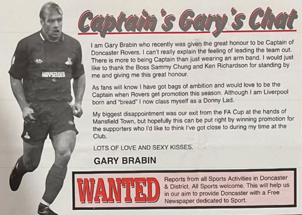 A clipping of “Captian Gary’s Chat” from the “Red All Over” fanzine, reading “I am Gary Brabin who recently was given the great honour to be Captain of Doncaster Rovers. I can't really explain the feeling of leading the team out.
There is more to being Captain than just wearing an arm band. I would just like to thank the Boss Sammy Chung and Ken Richardson for standing by me and giving me this great honour.
As fans will know I have got bags of ambition and would love to be the Captain when Rovers get promotion this season. Although I am Liverpool born and "bread" I now class myself as a Donny Lad.
My biggest disappointment was our exit from the FA Cup at the hands of Mansfield Town, but hopefully this can be put right by winning promotion for the supporters who l'd like to think I've got close to during my time at the Club.
LOTS OF LOVE AND SEXY KISSES.
GARY BRABIN”