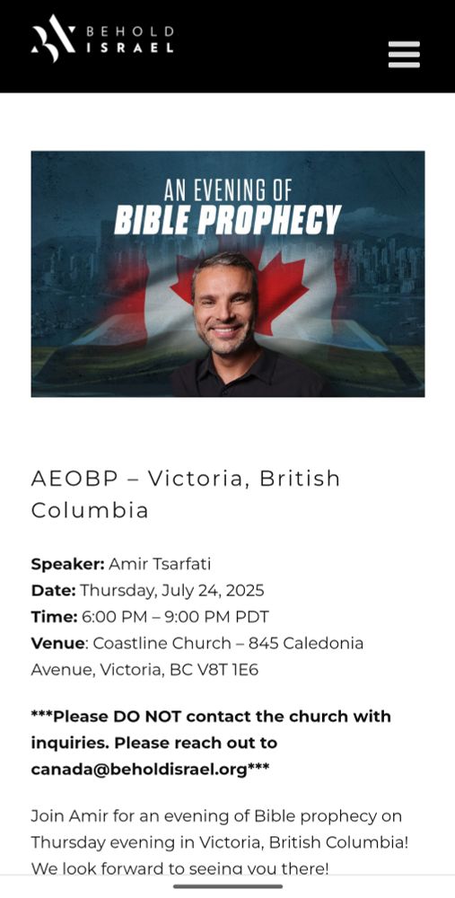AN EVENING OF BIBLE PROPHECY

AEOBP - Victoria, British Columbia

Speaker: Amir Tsarfati

Date: Thursday, July 24, 2025

Time: 6:00 PM - 9:00 PM PDT

Venue: Coastline Church - 845 Caledonia Avenue, Victoria, BC V8T 1E6

***Please DO NOT contact the church with inquiries. Please reach out to canada@beholdisrael.org***

Join Amir for an evening of Bible prophecy on Thursday evening in Victoria, British Columbia! We look forward to seeina vou there!