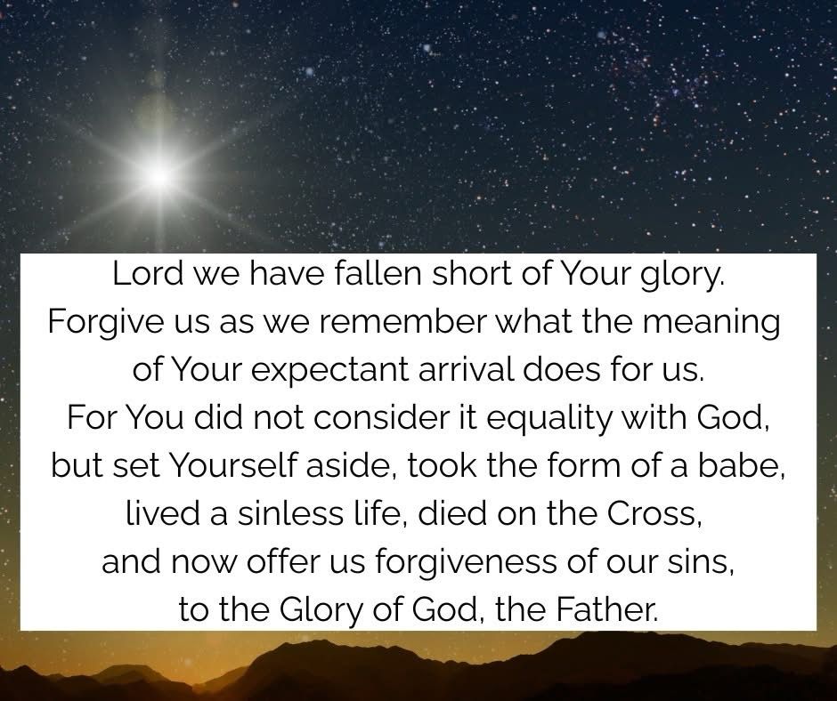 Lord we have fallen short of Your glory.
Forgive us as we remember what the meaning of Your expectant arrival does for us.
For You did not consider it equality with God, but set Yourself aside, took the form of a babe, lived a sinless life, died on the Cross, and now offer us forgiveness of our sins, to the Glory of God, the Father.