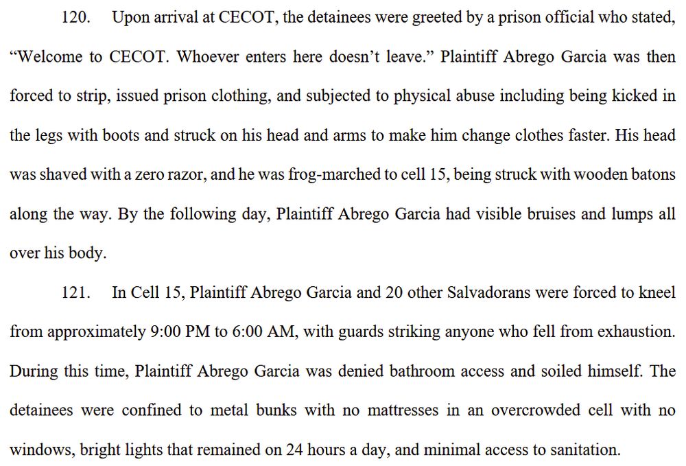 120. Upon arrival at CECOT, the detainees were greeted by a prison official who stated, “Welcome to CECOT. Whoever enters here doesn’t leave.” Plaintiff Abrego Garcia was then forced to strip, issued prison clothing, and subjected to physical abuse including being kicked in
the legs with boots and struck on his head and arms to make him change clothes faster. His head was shaved with a zero razor, and he was frog-marched to cell 15, being struck with wooden batons along the way. By the following day, Plaintiff Abrego Garcia had visible bruises and lumps all over his body.
121. In Cell 15, Plaintiff Abrego Garcia and 20 other Salvadorans were forced to kneel from approximately 9:00 PM to 6:00 AM, with guards striking anyone who fell from exhaustion. During this time, Plaintiff Abrego Garcia was denied bathroom access and soiled himself. The
detainees were confined to metal bunks with no mattresses in an overcrowded cell with no windows, bright lights that remained on 24 hours a day, and minimal access to sanitation.