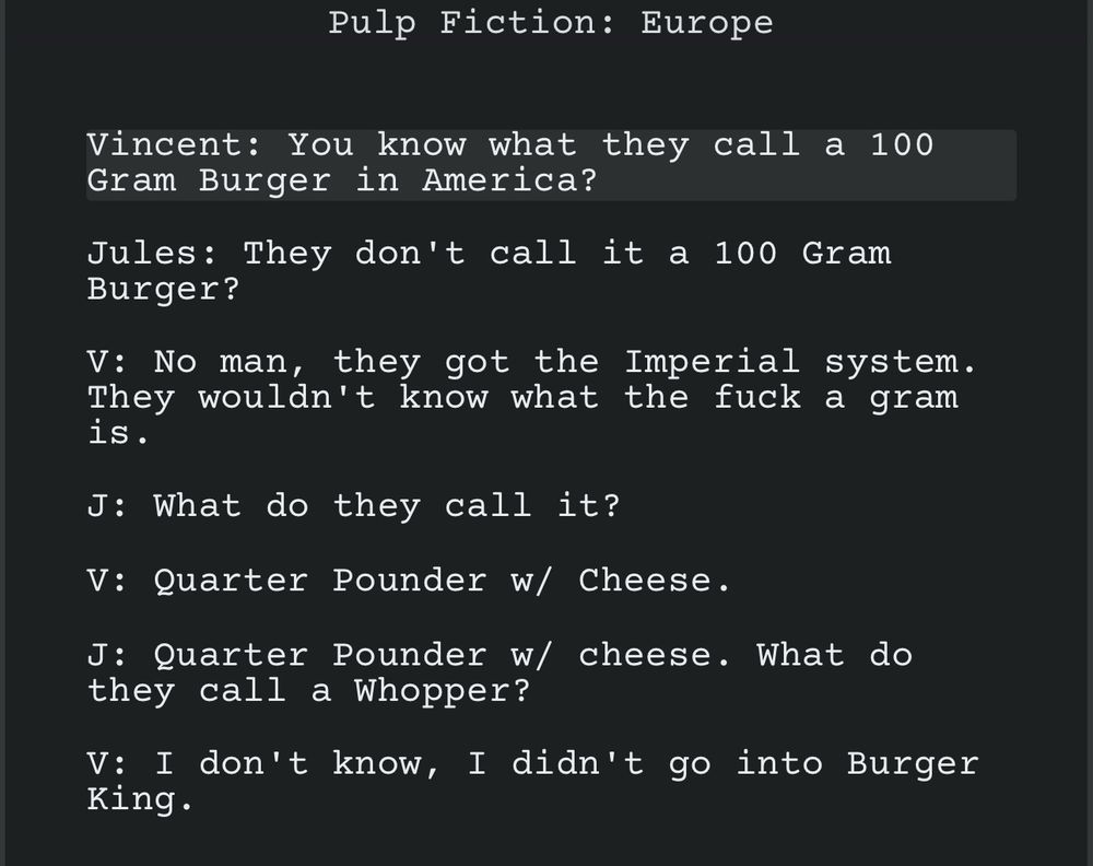 Pulp Fiction: Europe
Vincent: You know what they call a 100 Gram Burger in America?
Jules: They don't call it a 100 Gram Burger?
V: No man, they got the Imperial system. They wouldn't know what the fuck a gram is.
J: What do they call it?
V: Quarter Pounder w/ Cheese.
J: Quarter Pounder w/ cheese. What do they call a Whopper?
V: I don't know, I didn't go into Burger King. 

