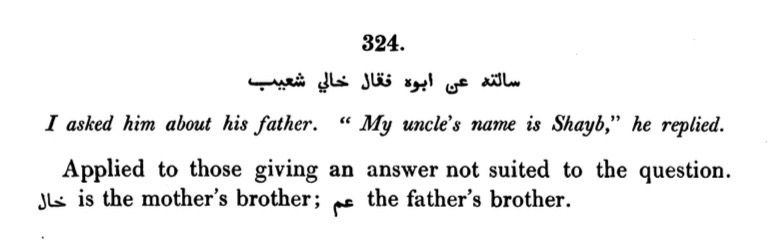 324.
سالته عن ابوه فقال خالي شعيب
I asked him about his father. " My uncle's name is Shayb," he replied.
Applied to those giving an answer not suited to the question.
.the father's brother عم ;is the mother's brother خال