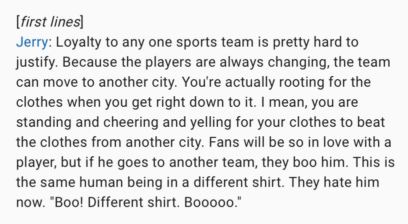 [first lines
Jerry: Loyalty to any one sports team is pretty hard to justify. Because the players are always changing, the team can move to another city. You're actually rooting for the clothes when you get right down to it. I mean, you are standing and cheering and yelling for your clothes to beat the clothes from another city. Fans will be so in love with a player, but if he goes to another team, they boo him. This is the same human being in a different shirt. They hate him now. "Boo! Different shirt. Booooo."