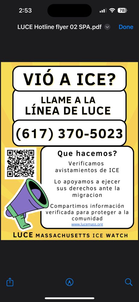 Esta es una infografía diseñada para informar a las personas en Massachusetts sobre cómo actuar si ven actividad de ICE (Servicio de Inmigración y Control de Aduanas). Proporciona un número de línea directa y describe los servicios que ofrece LUCE (Vigilancia de ICE en Massachusetts), una organización enfocada en el apoyo comunitario y la educación sobre derechos ante acciones de inmigración.

La imagen incluye texto grande en la parte superior que pregunta si has visto a ICE, seguido de instrucciones para llamar a la línea directa de LUCE con un número de teléfono. A la izquierda hay un código QR. Debajo, una sección describe lo que hace la organización: verificar avistamientos de ICE, ayudar a las personas a ejercer sus derechos y compartir información verificada con la comunidad. En la parte inferior aparece el nombre completo de la organización. También hay una ilustración de un megáfono morado y verde.


---

Texto original traducido:

¿VES A ICE?
LLAMA A LA LÍNEA DIRECTA DE LUCE
(617) 370-5023

¿Qué hacemos?

Verificamos avistamientos de ICE

Te apoyamos en el ejercicio de tus derechos

Compartimos información verificada para proteger a la comunidad


LUCE VIGILANCIA DE ICE EN MASSACHUSETTS