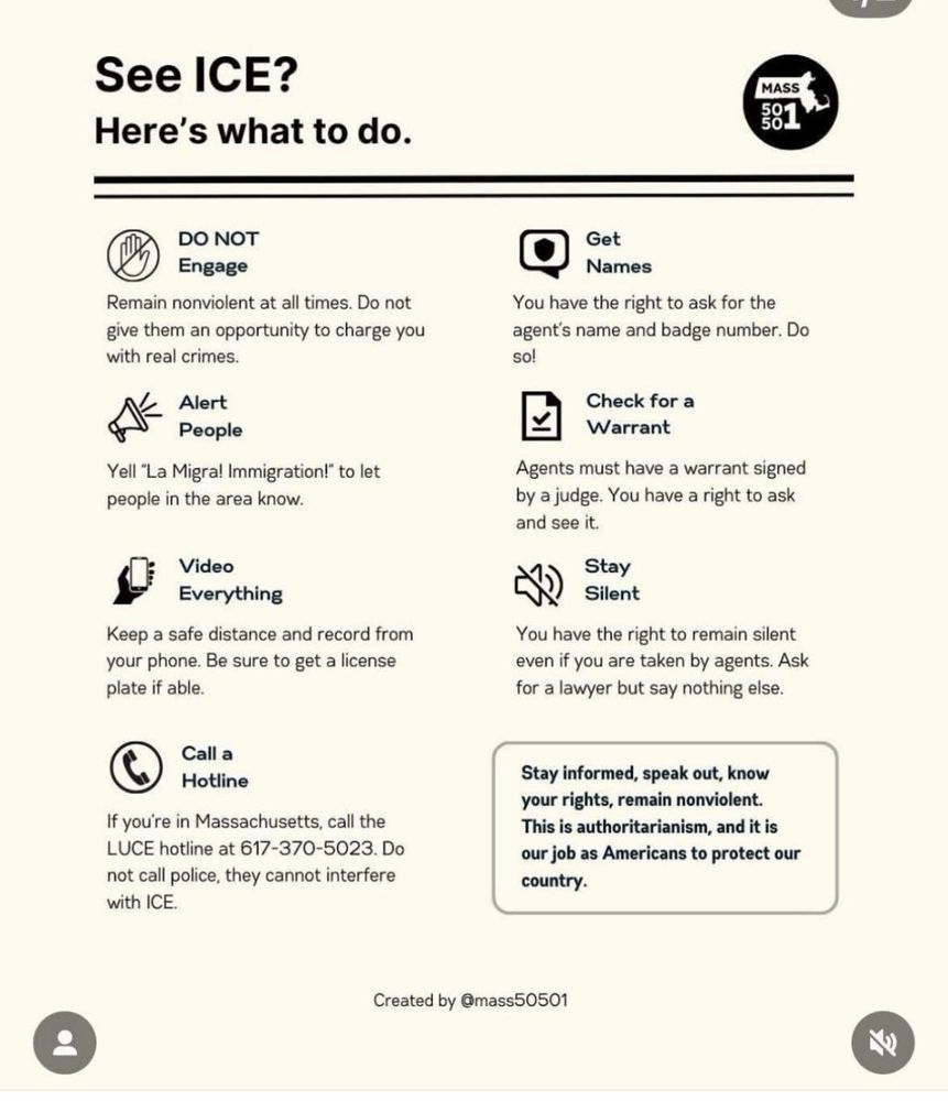 English:

See ICE?
Here’s what to do.

DO NOT Engage
Remain nonviolent at all times. Do not give them an opportunity to charge you with real crimes.

Alert People
Yell "La Migra! Immigration!" to let people in the area know.

Video Everything
Keep a safe distance and record from your phone. Be sure to get a license plate if able.

Call a Hotline
If you're in Massachusetts, call the LUCE hotline at 617-370-5023. Do not call police; they cannot interfere with ICE.

Get Names
You have the right to ask for the agent’s name and badge number. Do so!

Check for a Warrant
Agents must have a warrant signed by a judge. You have a right to ask and see it.

Stay Silent
You have the right to remain silent even if you are taken by agents. Ask for a lawyer but say nothing else.

Stay informed, speak out, know your rights, remain nonviolent.
This is authoritarianism, and it is our job as Americans to protect our country.



---

Brazilian Portuguese:

Viu a ICE?
Veja o que fazer.

NÃO Interaja
Permaneça não violento o tempo todo. Não lhes dê oportunidade de te acusar de um crime real.

Alerte as Pessoas
Grite "La Migra! Imigração!" para avisar quem estiver por perto.

Grave Tudo em Vídeo
Mantenha distância segura e grave com seu celular. Se possível, anote a placa do carro.

Ligue para a Linha Direta
Se você está em Massachusetts, ligue para a linha direta da LUCE: 617-370-5023. Não chame a polícia; eles não podem interferir com a ICE.

Peça Nomes
Você tem o direito de pedir o nome e o número da identificação do agente. Faça isso!

Peça para Ver o Mandado
Os agentes precisam ter um mandado assinado por um juiz. Você tem o direito de pedir e ver.

Fique em Silêncio
Você tem o direito de permanecer em silêncio mesmo se for detido. Peça um advogado e não diga mais nada.

Informe-se, manifeste-se, conheça seus direitos, permaneça não violento.
Isso é autoritarismo, e é nosso dever como americanos proteger nosso país.

Criado por @mass50501

