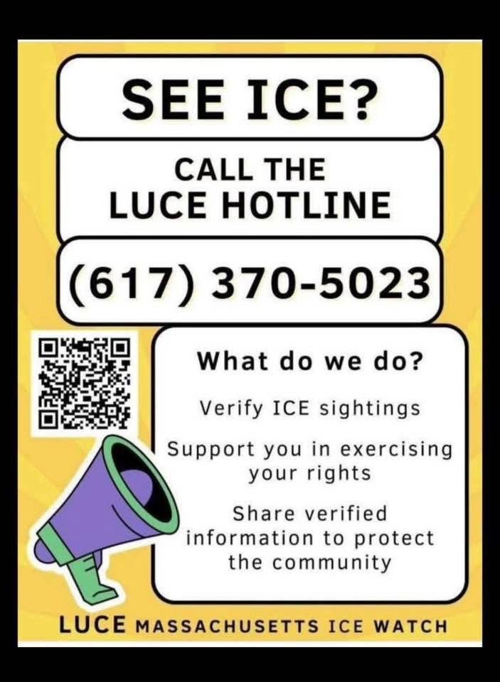 This is an infographic designed to inform individuals in Massachusetts about how to respond if they see ICE (Immigration and Customs Enforcement) activity. It provides a hotline number and outlines the services offered by LUCE (Massachusetts ICE Watch), an organization focused on community support and rights education regarding ICE enforcement.

Text in the Image:


---

SEE ICE?
CALL THE LUCE HOTLINE
(617) 370-5023

(There is a QR code displayed to the left of the following section.)

What do we do?

Verify ICE sightings

Support you in exercising your rights

Share verified information to protect the community


LUCE MASSACHUSETTS ICE WATCH

(There is also an illustration of a megaphone in the bottom left corner.)