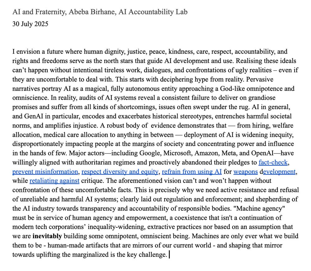 AI and Fraternity, Abeba Birhane, AI Accountability Lab  

I envision a future where human dignity, justice, peace, kindness, care, respect, accountability, and rights and freedoms serve as the north stars that guide AI development and use. Realising these ideals can’t happen without intentional tireless work, dialogues, and confrontations of ugly realities – even if they are uncomfortable to deal with. This starts with deciphering hype from reality. Pervasive narratives portray AI as a magical, fully autonomous entity approaching a God-like omnipotence and omniscience. In reality, audits of AI systems reveal a consistent failure to deliver on grandiose promises and suffer from all kinds of shortcomings, issues often swept under the rug. AI in general, and GenAI in particular, encodes and exacerbates historical stereotypes, entrenches harmful societal norms, and amplifies injustice. A robust body of  evidence demonstrates that — from hiring, welfare allocation, medical care allocation to anything in between — deployment of AI is widening inequity, disproportionately impacting people at the margins of society and concentrating power and influence in the hands of few. Major actors—including Google, Microsoft, Amazon, Meta, and OpenAI—have willingly aligned with authoritarian regimes and proactively abandoned their pledges to fact-check, prevent misinformation, respect diversity and equity, refrain from using AI for weapons development, while retaliating against critique. The aforementioned vision can’t and won’t happen without confrontation of these uncomfortable facts. This is precisely why we need active resistance and refusal of unreliable and harmful AI systems; clearly laid out regulation and enforcement; and shepherding of the AI industry towards transparency and accountability of responsible bodies. "Machine agency" must be in service of human agency and empowerment, a coexistence that isn't a continuation of modern tech corporations’ inequality-widening, 