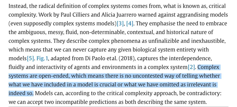 Instead, the radical definition of complex systems comes from, what is known as, critical complexity. Work by Paul Cilliers and Alicia Juarrero warned against aggrandising models (even supposedly complex systems models) [3], [4]. They emphasise the need to embrace the ambiguous, messy, fluid, non-determinable, contextual, and historical nature of complex systems. They describe complex phenomena as unfinalizible and inexhaustible, which means that we can never capture any given biological system entirety with models [5]. Fig. 1, adapted from Di Paolo et al. (2018), captures the interdependence, fluidly and interactivity of agents and environments in a complex system [2]. Complex systems are open-ended, which means there is no uncontested way of telling whether what we have included in a model is crucial or what we have omitted as irrelevant is indeed so. Models can, according to the critical complexity approach, be contradictory: we can accept two incompatible predictions as both describing the same system.