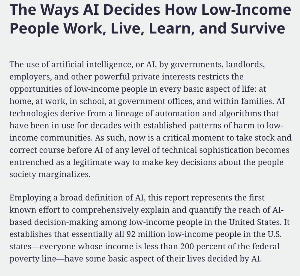 reads: The Ways AI Decides How Low-Income People Work, Live, Learn, and Survive

The use of artificial intelligence, or AI, by governments, landlords, employers, and other powerful private interests restricts the opportunities of low-income people in every basic aspect of life: at home, at work, in school, at government offices, and within families. AI technologies derive from a lineage of automation and algorithms that have been in use for decades with established patterns of harm to low-income communities. As such, now is a critical moment to take stock and correct course before AI of any level of technical sophistication becomes entrenched as a legitimate way to make key decisions about the people society marginalizes.

Employing a broad definition of AI, this report represents the first known effort to comprehensively explain and quantify the reach of AI-based decision-making among low-income people in the United States. It establishes that essentially all 92 million low-income people in the U.S. states—everyone whose income is less than 200 percent of the federal poverty line—have some basic aspect of their lives decided by AI. 