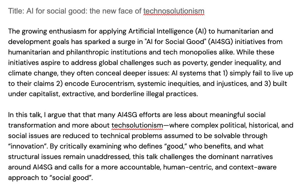 The growing enthusiasm for applying Artificial Intelligence (AI) to humanitarian and development goals has sparked a surge in "AI for Social Good" (AI4SG) initiatives from humanitarian and philanthropic institutions and tech monopolies alike. While these initiatives aspire to address global challenges such as poverty, gender inequality, and climate change, they often conceal deeper issues: AI systems that 1) simply fail to live up to their claims 2) encode Eurocentrism, systemic inequities, and injustices, and 3) built under capitalist, extractive, and borderline illegal practices. 

In this talk, I argue that that many AI4SG efforts are less about meaningful social transformation and more about techsolutionism—where complex political, historical, and social issues are reduced to technical problems assumed to be solvable through “innovation”. By critically examining who defines “good,” who benefits, and what structural issues remain unaddressed, this talk challenges the dominant narratives around AI4SG and calls for a more accountable, human-centric, and context-aware approach to “social good”. 
