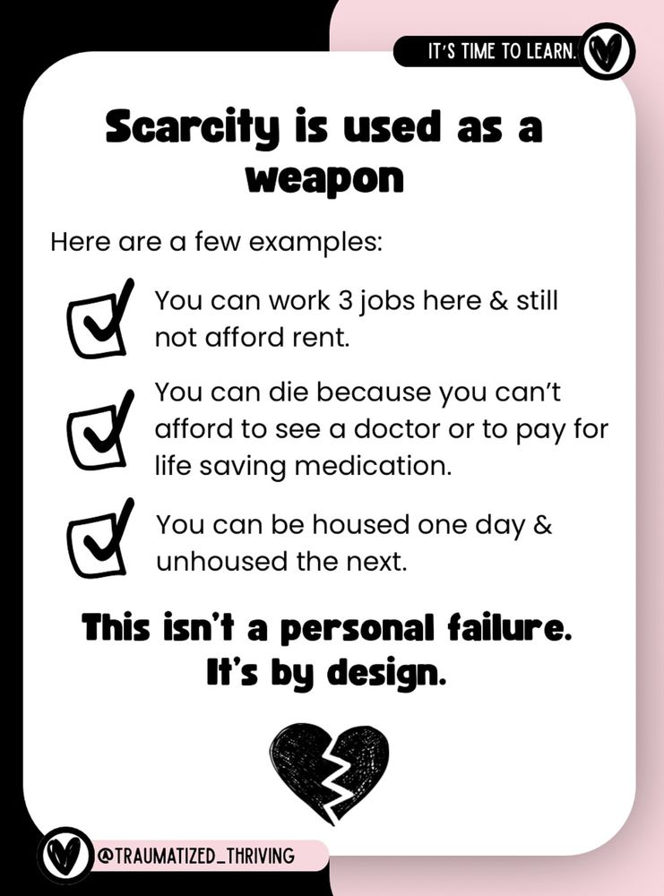 Slide from traumatized_thriving on instagram using a pink and black background with a broken heart at the bottom. "It's time to learn. Scarcity is used as a weapon. Here are a few examples: You can work 3 jobs here & still not afford rent. You can die because you can't afford to see a doctor or to pay for life saving medication. You can be housed one day and unhoused the next. This isn't a personal failure. It's by design."