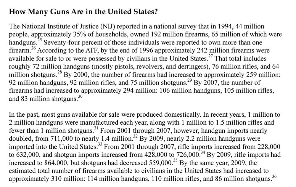 How Many Guns Are in the United States?

The National Institute of Justice (NIJ) reported in a national survey that in 1994, 44 million people, approximately 35% of households, owned 192 million firearms, 65 million of which were handguns. Seventy-four percent of those individuals were reported to own more than one firearm. According to the ATF, by the end of 1996 approximately 242 million firearms were available for sale to or were possessed by civilians in the United States.2" That total includes roughly 72 million handguns (mostly pistols, revolvers, and derringers), 76 million rifles, and 64 million shotguns. By 2000, the number of firearms had increased to approximately 259 million: 92 million handguns, 92 million rifles, and 75 million shotguns.29 By 2007, the number of firearms had increased to approximately 294 million: 106 million handguns, 105 million rifles, and 83 million shotguns.

In the past, most guns available for sale were produced domestically. In recent years, 1 million to 2 million handguns were manufactured each year, along with 1 million to 1.5 million rifles and fewer than 1 million shotguns. From 2001 through 2007, however, handgun imports nearly doubled, from 711,000 to nearly 1.4 million.32 By 2009, nearly 2.2 million handguns were imported into the United States." From 2001 through 2007, rifle imports increased from 228,000 to 632,000, and shotgun imports increased from 428,000 to 726,000. By 2009, rifle imports had increased to 864,000, but shotguns had decreased 559,000. By the same year, 2009, the estimated total number of firearms available to civilians in the United States had increased to approximately 310 million: 114 million handguns, 110 million rifles, and 86 million shotguns. 36