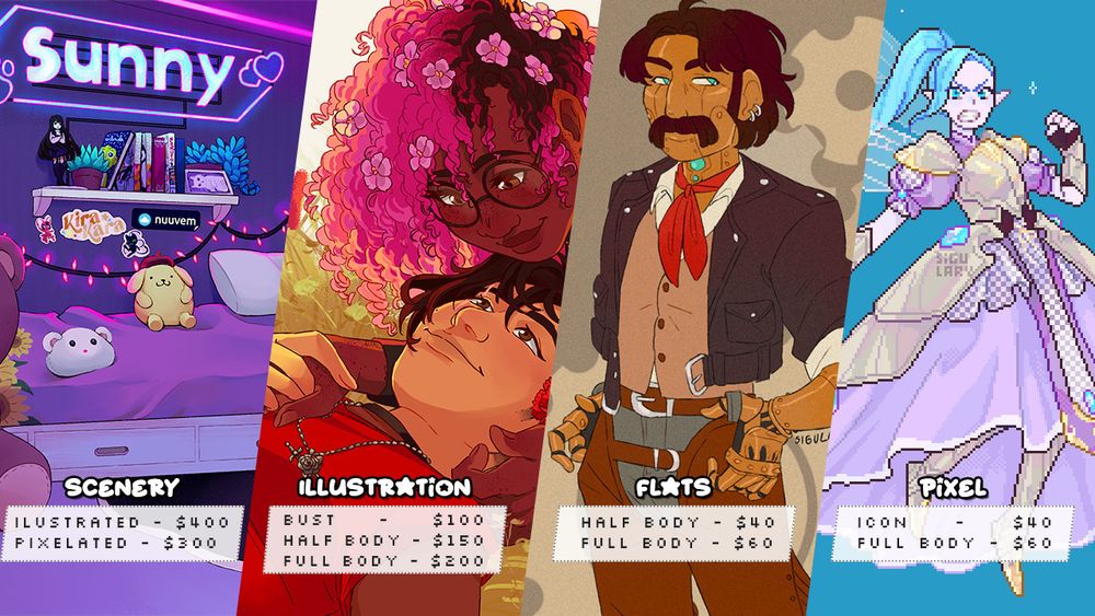 Graphic with 4 different artworks, each with a different style and with matching text under it.

The first reads:
"Scenery.
Illustrated - $400;
Pixelated - $300."

The second image:
"Illustration.
Bust - $100;
Half Body - $150;
Full Body -$200,"

The third:
"Flats.
Half Body - $40;
Full Body -$60,"

And the final one:
"Pixel.
Icon - $40;
Full Body -$60,"