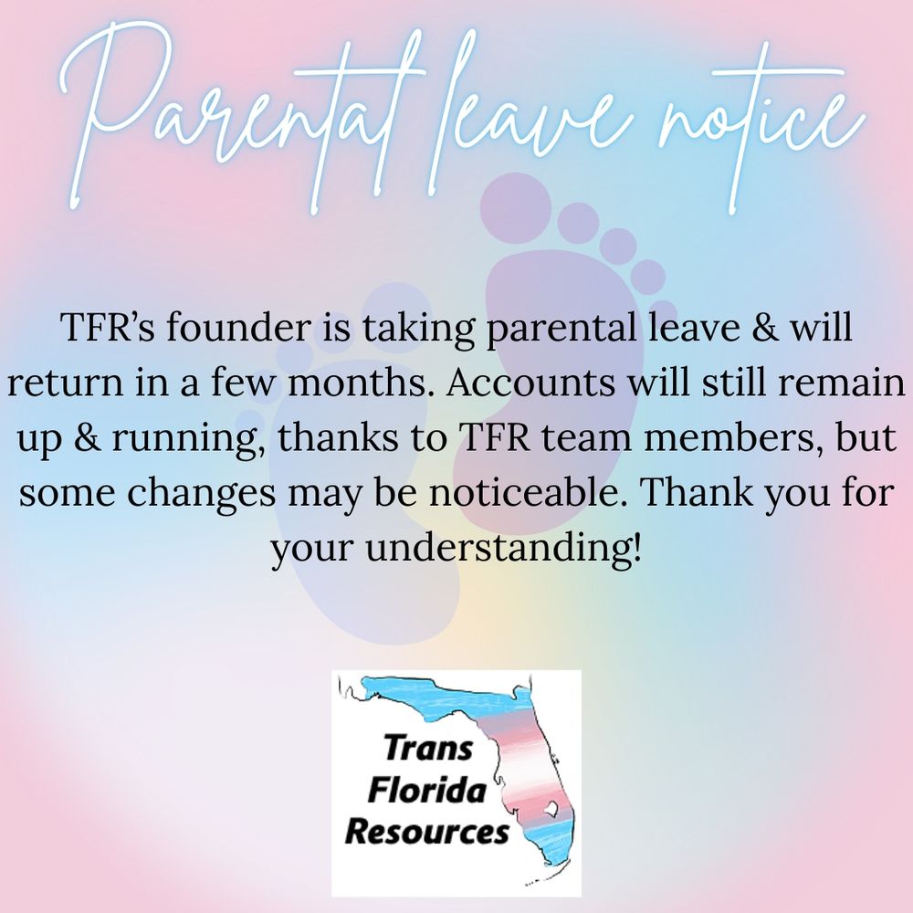 Soft pink, blue, and yellow gradient background with a faint illustration of small footprints on it. Text reads: ‘Parental leave notice. TFR’s founder is taking parental leave & will return in a few months. Accounts will still remain up & running, thanks to TFR team members, but some changes may be noticeable. Thank you for your understanding!’ The logo for Trans Florida Resources is at the bottom center of the image.
