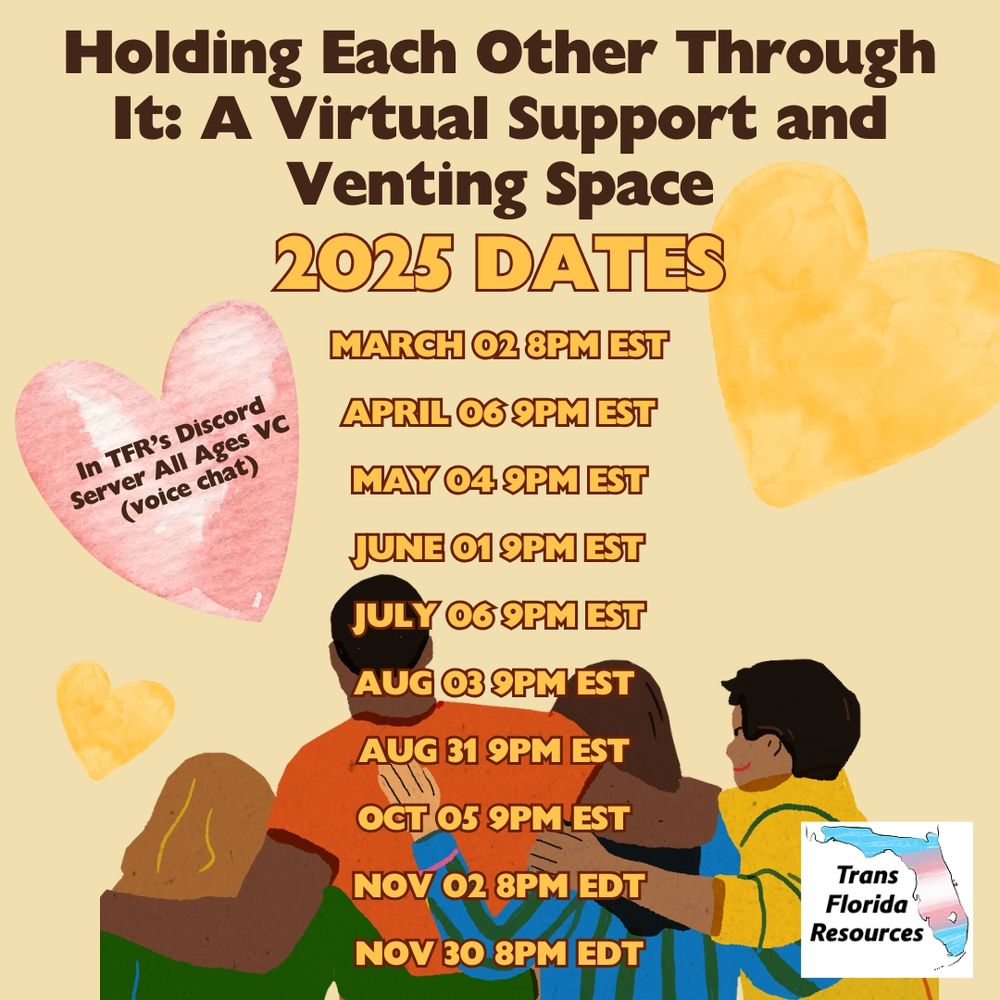 Beige background with yellow and pink watercolor hearts around it. An illustration of multiracial people with arms around each other, pictured from the back, is at the bottom of the image, along with the logo for Trans Florida Resources. Text reads: ‘Holding Each Other Through It: A Virtual Support and Venting Space. 2025 Dates: March 02 8PM EST, April 06 9PM EST, May 04 9PM EST, June 01 9PM EST, July 06 9PM EST, Aug 03 9PM EST, Aug 31 9PM EST, Oct 05 9PM EST, Nov 02 8PM EDT, Nov 30 8PM EDT. In TFR’s Discord Server All Ages VC (voice chat).’