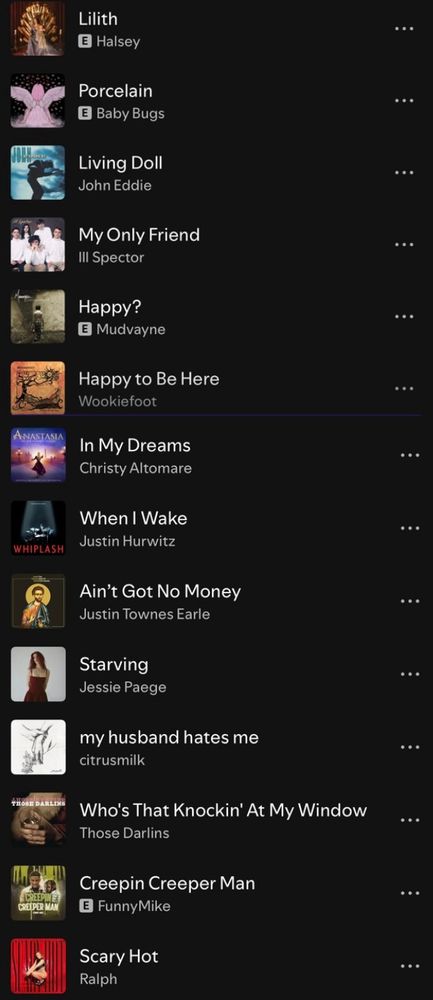 A Spotify playlist. Songs:
Lilith by Halsey
Porcelain by Baby Bugs
Living Doll by John Eddie
My Only Friend by Ill Spector
Happy? By Mudvayne
Happy to Be Here by Wookiefoot
In My Dreams from Broadway’s Anastasia musical
When I Wake by Justin Hurwitz
Ain’t Got No Money by Justin Townes Earle
Starving by Jessie Paege
my husband hates me by citrusmilk
Who’s That Knockin’ At My Window by Those Darlins
Creepin Creeper Man by FunnyMike
Scary Hot by Ralph