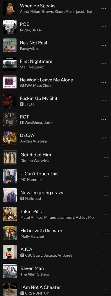 A Spotify playlist. Songs:
When He Speaks by Anna Miriam Brown et. al.
POE by Ruger, BNXN
He’s Not Real by PansyVibes
First Nightmare by Stahlfrequenz
He Won’t Leave Me Alone by GMWA Mass Choir
Fuckin’ Up My Shit by Jay D
ROT by WesGhost, Jutes
DECAY by Jordan Adetunji
Get Rid of Him by Dionne Warwick
U Can’t Touch This by MC Hammer
Now I’m going crazy by Halfdead
Takin’ Pills by Pistol Annies
Flirtin’ With Disaster by Molly Hatchet
A.K.A. by CBC Story, Jaxaxe, Antknee
Raven Man by The Allen Sisters
I Am Not A Cheater by CR2 RUNITUP