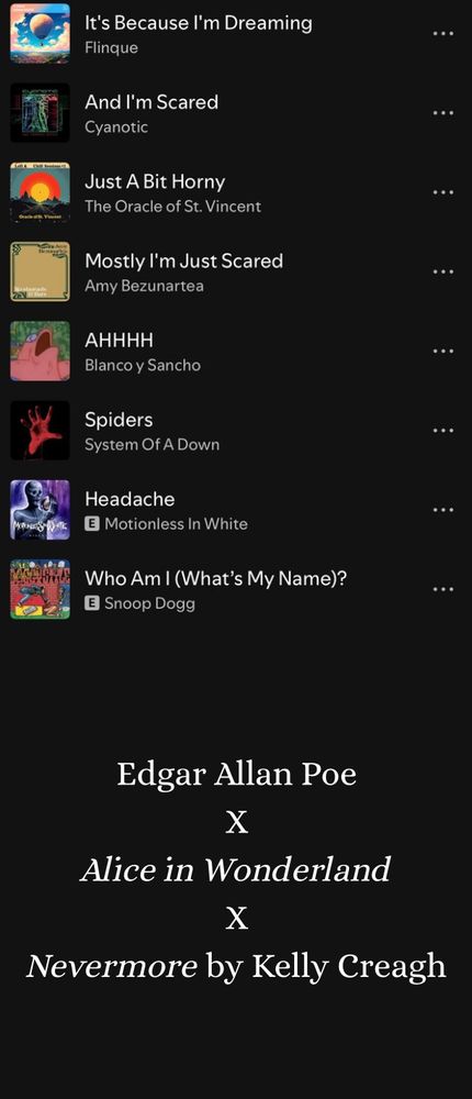 A Spotify playlist. Songs:
It’s Because I’m Dreaming by Finique
And I’m Scared by Cyanotic
Just A Bit Horny by The Oracle of St. Vincent
Mostly I’m Just Scared by Amy Bezunartea
AHHHH by Blanco y Sancho
Spiders by System of a Down
Headache by Motionless in White
Who Am I (What’s My Name)? By Snoop Dogg

Larger text at the bottom: Edgar Allan Poe x Alice in Wonderland x Nevermore by Kelly Creagh