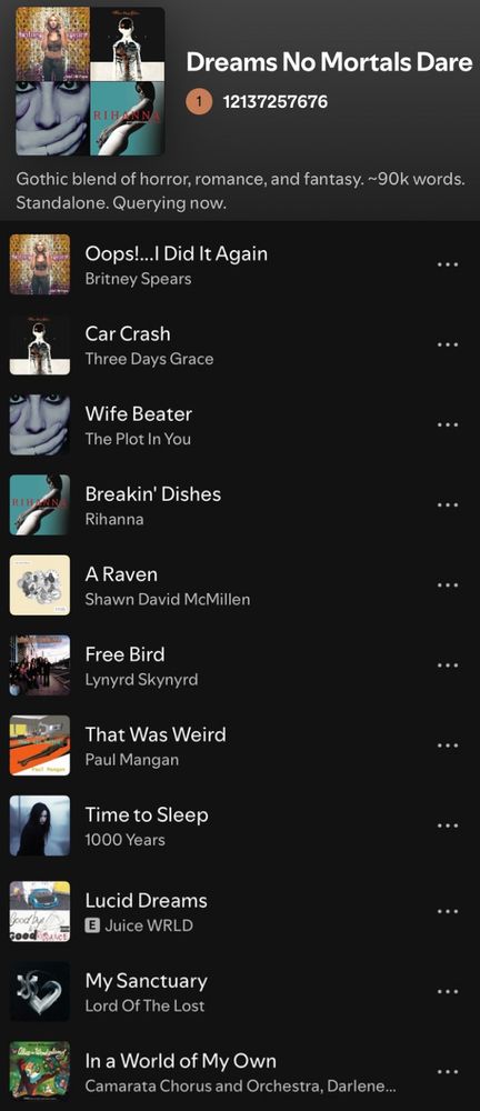 Spotify screenshot of a playlist titled Dreams No Mortals Dare. Description is “Gothic blend of horror, romance, and fantasy ~90k words. Standalone. Querying now.”
Songs:
Oops!…I did it again by Britney Spears
Car Crash by Three Days Grace
Wife Beater by The Plot in You
Breakin’ Dishes by Rihanna
A Raven by Shawn David McMillen
Free Bird by Lynyrd Skynyrd
That Was Weird by Paul Mangan
Time to Sleep by 1000 Years
Lucid Dreams by Juice WRLD
My Sanctuary by Lord of the Lost
In a World of My Own from Disney’s animated Alice in Wonderland