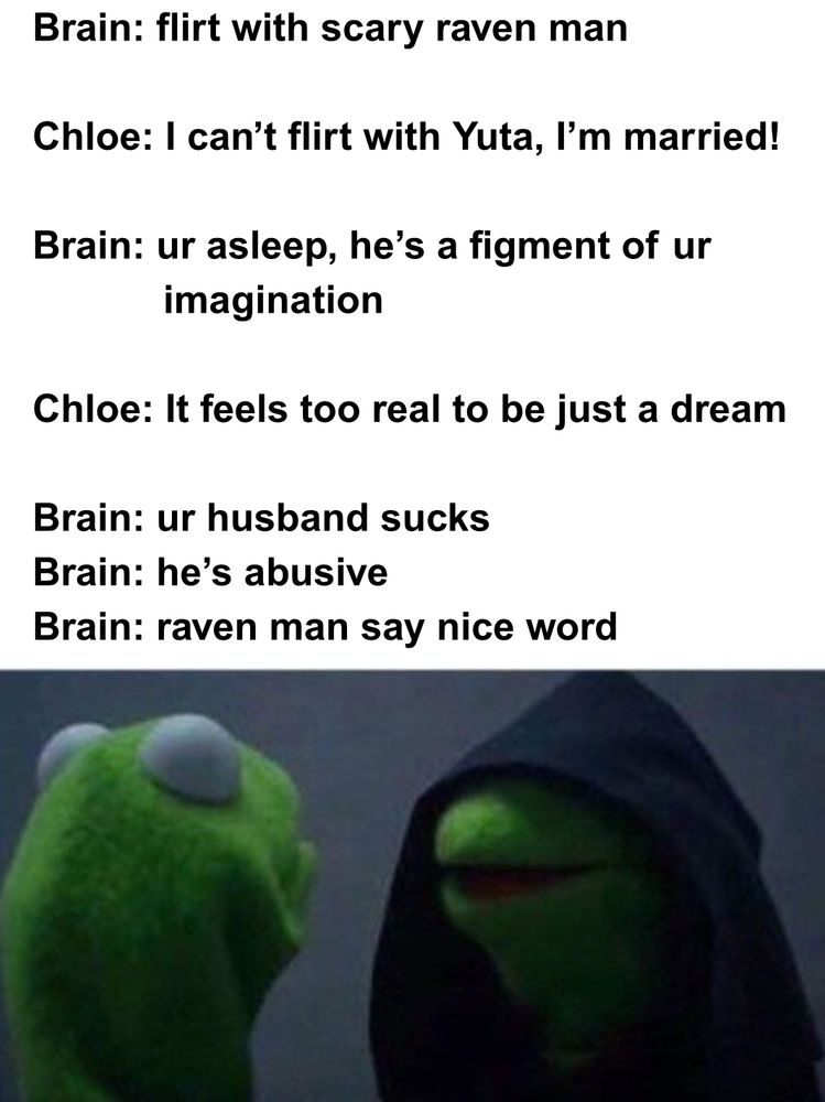 Viral “Do it Kermit” meme. Muppet Kermit the Frog faces a version of himself wearing a black hood, mouth slightly open. The caption reads:

Brain: flirt with scary raven man
Chloe: I can’t flirt with Yuta, I’m married! 
Brain: ur asleep, he’s a figment of ur imagination
Chloe: It feels too real to be just a dream
Brain: ur husband sucks
Brain: he’s abusive
Brain: raven man say nice word