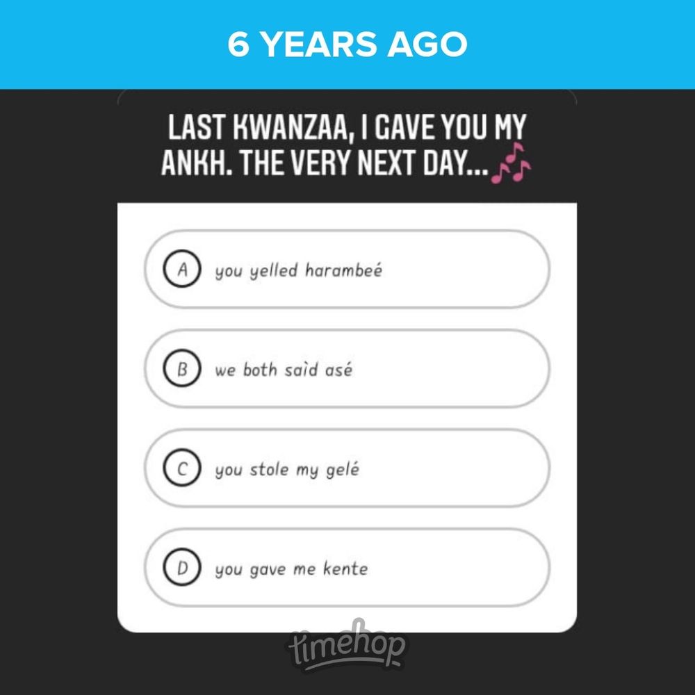 6 years ago
@atiyahbeyali ig poll

"last kwanzaa, i have you my ankh
the very next day...🎶 

a) you yelled harambeé
b) we both said asé
c) you stole my géle
d) you gave me kente"

timehop

