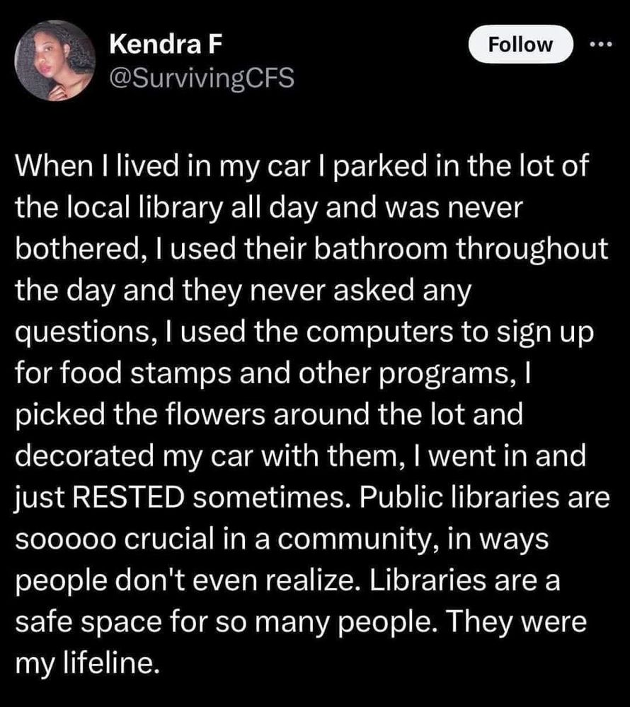When I lived in my car I parked in the lot of the local library all day and was never bothered, I used their bathroom throughout the day and they never asked any questions, I used the computers to sign up for food stamps and other programs, I picked the flowers around the lot and decorated my car with them, I went in and just RESTED sometimes. Public libraries are sooooo crucial in a community in ways people don't even realize. Libraries are a safe space for so many people. They were my lifeline.