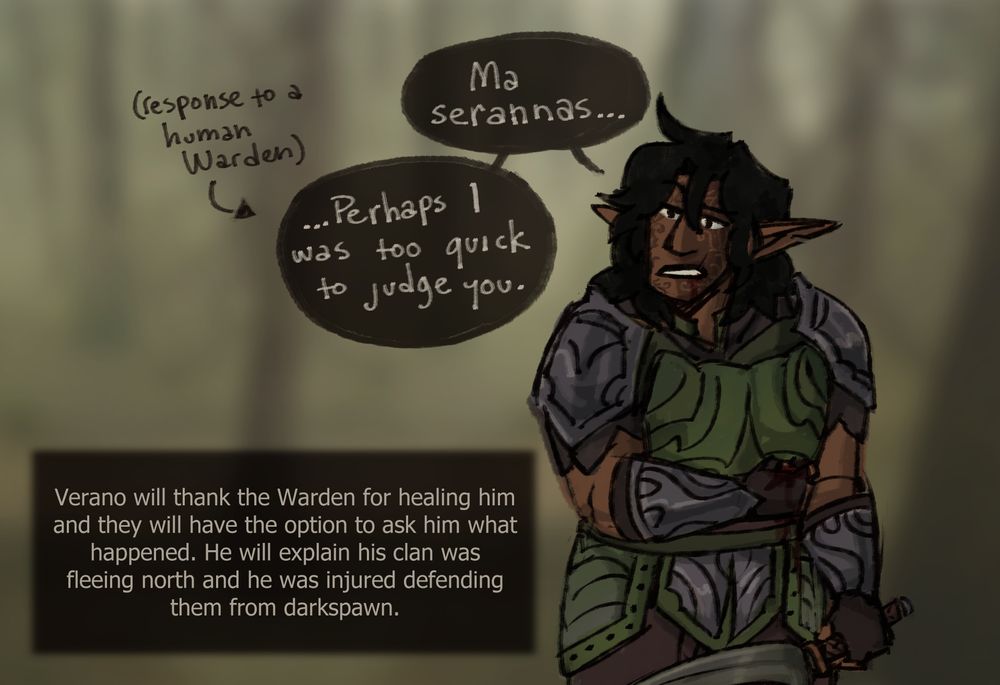 Now healed, the elf can be seen clearer, wearing green leather accented by metal pauldrons and bracers. He looks skeptical as he says "Ma serannas... Perhaps I was too quick to judge you.", with the specification that this is to a human Warden.
Text says: Verano will thank the Warden for healing him and they will have the option to ask him what happened. He will explain his clan was fleeing north and he was injured while defending them from darkspawn.