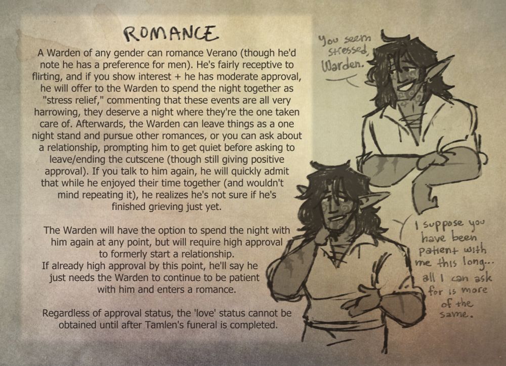 Desc: Another box of text besides two sketches of Verano. The first has him smiling slyly and saing "You look stressed, Warden." The second has him looking somewhat nervous off to the side while saying "I suppose you have been patiend with me this long... All I can ask for is more of the same.

Text:
Romance:
A Warden of any gender can romance Verano (though he'd note he has a preference for men). He's fairly receptive to flirting, and if you show interest + he has moderate approval, he will offer to the Warden to spend the night together as "stress relief," commenting that these events are all very harrowing, they deserve a night where they're the one taken care of. Afterwards, the Warden can leave things as a one night stand and pursue other romances, or you can ask about a relationship, prompting him to get quiet before asking to leave/ending the cutscene (though still giving positive approval). If you talk to him again, he will quickly admit that while he enjoyed their time together (and wouldn't mind repeating it), he realizes he's not sure if he's finished grieving just yet. The Warden will have the option to spend the night with him again at any point, but will require high approval to formerly start a relationship. If already high approval by this point, he'll say he just needs the Warden to continue to be patient with him and enters a romance. 

Regardless of approval status, the 'love' status can't be obtained until after Tamlen's funeral is completed.