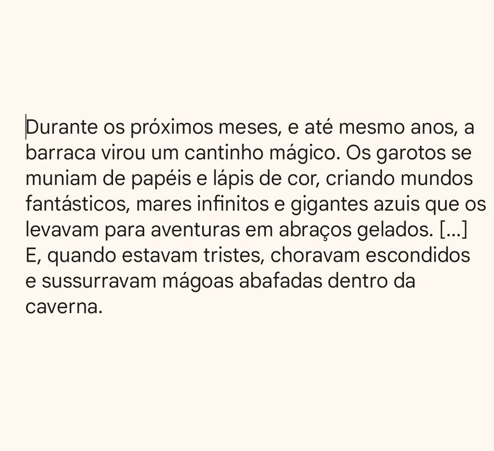 Texto:
"Durante os próximos meses, e até mesmo anos, a barraca virou um cantinho mágico. Os garotos se muniam de papéis e lápis de cor, criando mundos fantásticos, mares infinitos e gigantes azuis que os levavam para aventuras em abraços gelados. [...] E, quando estavam tristes, choravam escondidos e sussurravam mágoas abafadas dentro da caverna.