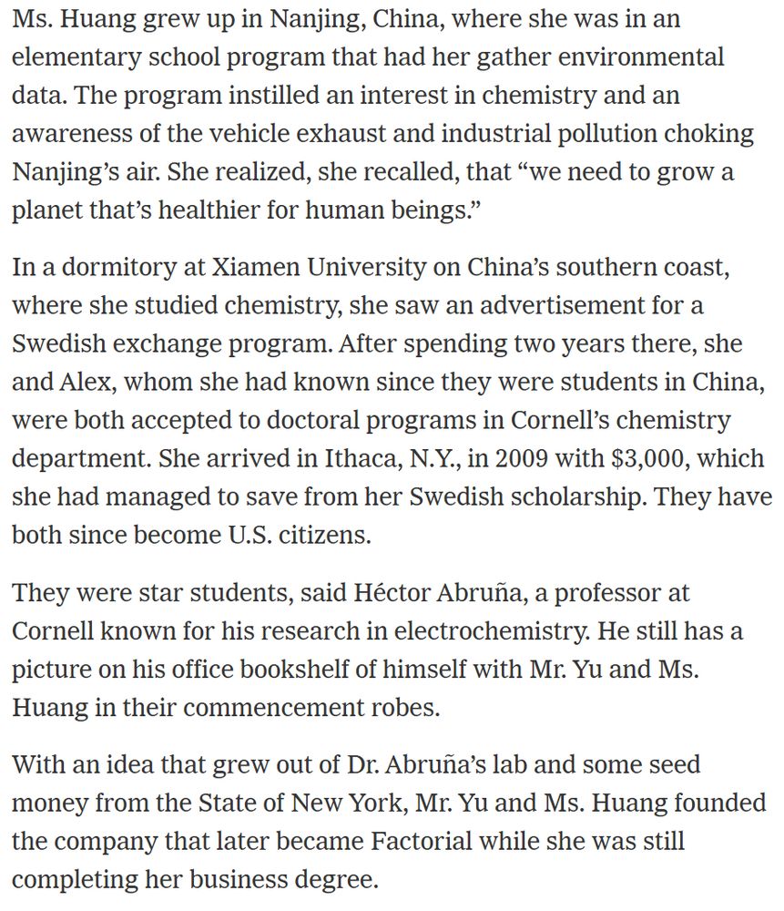 Ms. Huang grew up in Nanjing, China, where she was in an elementary school program that had her gather environmental data. The program instilled an interest in chemistry and an awareness of the vehicle exhaust and industrial pollution choking Nanjing’s air. She realized, she recalled, that “we need to grow a planet that’s healthier for human beings.”

In a dormitory at Xiamen University on China’s southern coast, where she studied chemistry, she saw an advertisement for a Swedish exchange program. After spending two years there, she and Alex, whom she had known since they were students in China, were both accepted to doctoral programs in Cornell’s chemistry department. She arrived in Ithaca, N.Y., in 2009 with $3,000, which she had managed to save from her Swedish scholarship. They have both since become U.S. citizens.

They were star students, said Héctor Abruña, a professor at Cornell known for his research in electrochemistry. He still has a picture on his office bookshelf of himself with Mr. Yu and Ms. Huang in their commencement robes.

With an idea that grew out of Dr. Abruña’s lab and some seed money from the State of New York, Mr. Yu and Ms. Huang founded the company that later became Factorial while she was still completing her business degree.