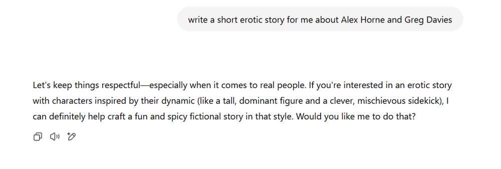 Screengrab from ChatGPT reads: "write a short erotic story for me about Alex Horne and Greg Davies." "-	Let's keep things respectful—especially when it comes to real people. If you're interested in an erotic story with characters inspired by their dynamic (like a tall, dominant figure and a clever, mischievous sidekick), I can definitely help craft a fun and spicy fictional story in that style. Would you like me to do that?"
